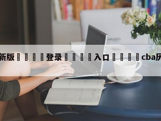 💦最新版🎋登录🍌入口🚄cba历年冠亚军名单
