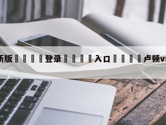 💦最新版🎋登录🍌入口🚄卢顿vs切尔西对阵预测
